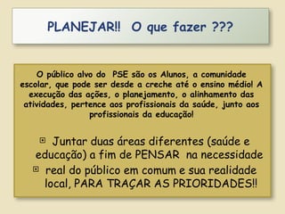  Juntar duas áreas diferentes (saúde e
educação) a fim de PENSAR na necessidade
 real do público em comum e sua realidade
local, PARA TRAÇAR AS PRIORIDADES!!
PLANEJAR!! O que fazer ???
O público alvo do PSE são os Alunos, a comunidade
escolar, que pode ser desde a creche até o ensino médio! A
execução das ações, o planejamento, o alinhamento das
atividades, pertence aos profissionais da saúde, junto aos
profissionais da educação!
 