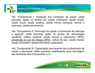 •No “Componente I: Avaliação das condições de saúde” estão
previstas ações no âmbito da: saúde nutricional, saúde ocular,
saúde bucal, saúde auditiva, saúde clínica (situação vacinal e
doenças), saúde psicossocial.
•No “Componente II: Promoção da saúde e Prevenção de doenças
e agravos” estão previstas ações no âmbito da: alimentação
saudável, prática corporal, saúde sexual e reprodutiva (SPE),
prevenção ao uso de drogas (SPE), cultura de paz, saúde mental,
saúde ambiental e desenvolvimento sustentável.
•No “Componente III: Capacitação permanente dos profissionais de
saúde e educação” estão previstas qualificações para abordagem
das temáticas dos Componente I e II.
Ministério da
Educação
COORDENAÇÃO DE SAÚDE MENTAL/MS
 