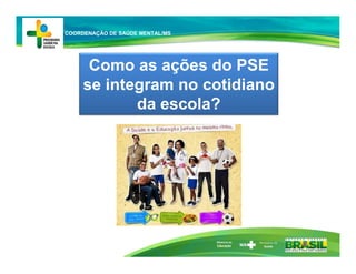 Ministério da
Educação
Como as ações do PSE
se integram no cotidiano
da escola?
COORDENAÇÃO DE SAÚDE MENTAL/MS
 