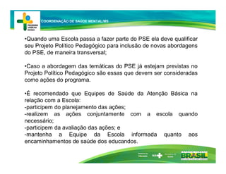 •Quando uma Escola passa a fazer parte do PSE ela deve qualificar
seu Projeto Político Pedagógico para inclusão de novas abordagens
do PSE, de maneira transversal;
•Caso a abordagem das temáticas do PSE já estejam previstas no
Projeto Político Pedagógico são essas que devem ser consideradas
como ações do programa.
•É recomendado que Equipes de Saúde da Atenção Básica na
relação com a Escola:
-participem do planejamento das ações;
-realizem as ações conjuntamente com a escola quando
necessário;
-participem da avaliação das ações; e
-mantenha a Equipe da Escola informada quanto aos
encaminhamentos de saúde dos educandos.
Ministério da
Educação
COORDENAÇÃO DE SAÚDE MENTAL/MS
 