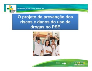 Ministério da
Educação
O projeto de prevenção dos
riscos e danos do uso de
drogas no PSE
COORDENAÇÃO DE SAÚDE MENTAL/MS
 