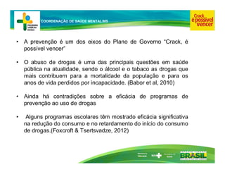 Ministério da
Educação
COORDENAÇÃO DE SAÚDE MENTAL/MS
• A prevenção é um dos eixos do Plano de Governo “Crack, é
possível vencer”
• O abuso de drogas é uma das principais questões em saúde
pública na atualidade, sendo o álcool e o tabaco as drogas que
mais contribuem para a mortalidade da população e para os
anos de vida perdidos por incapacidade. (Babor et al, 2010)
• Ainda há contradições sobre a eficácia de programas de
prevenção ao uso de drogas
• Alguns programas escolares têm mostrado eficácia significativa
na redução do consumo e no retardamento do início do consumo
de drogas.(Foxcroft & Tsertsvadze, 2012)
 
