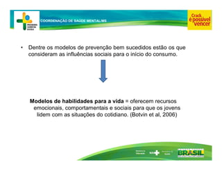 Ministério da
Educação
COORDENAÇÃO DE SAÚDE MENTAL/MS
• Dentre os modelos de prevenção bem sucedidos estão os que
consideram as influências sociais para o início do consumo.
Modelos de habilidades para a vida = oferecem recursos
emocionais, comportamentais e sociais para que os jovens
lidem com as situações do cotidiano. (Botvin et al, 2006)
 
