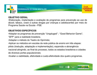 Ministério da
Educação
COORDENAÇÃO DE SAÚDE MENTAL/MS
OBJETIVO GERAL
•Elaboração, implantação e avaliação de programas para prevenção ao uso de
álcool, tabaco, crack e outras drogas por crianças e adolescentes por meio do
Programa Saúde na Escola - PSE
OBJETIVOS ESPECÍFICOS
•Adaptar os programas de prevenção “Unppluged” ; “Good Behavior Game”;
“SFP” para a realidade brasileira.
•Adaptar o método do Teatro do Oprimido;
•Aplicar os métodos em escolas da rede pública de ensino em três etapas:
piloto (tradução, adaptação e implementação), expansão e abrangência
nacional atingindo, ao final do processo, todos os estados brasileiros e cidades
de diversos portes populacionais;
•Avaliar a viabilidade, efetividade e custo-efetividade dos quatro programas.
 