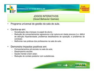 Ministério da
Educação
COORDENAÇÃO DE SAÚDE MENTAL/MS
JOGOS INTERATIVOS
(Good Behavior Games)
JOGOS INTERATIVOS
(Good Behavior Games)
• Programa universal de gestão da sala de aula.
• Centra-se em:
- Socialização das crianças no papel de aluno;
- Redução de comportamentos agressivos e de ruptura em idade precoce (i.e. déficit
de atenção /hiperatividade, problemas desafiadores de oposição, e problemas de
conduta);
- Melhorias nas práticas dos professores na sala de aula.
• Demonstra impactos positivos em:
- Comportamentos pró-sociais na sala de aula;
- Desempenho escolar;
- Saúde mental e bem estar;
- Redução do contato posterior com substâncias.
 