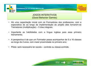 Ministério da
Educação
COORDENAÇÃO DE SAÚDE MENTAL/MS
JOGOS INTERATIVOS
(Good Behavior Games)
JOGOS INTERATIVOS
(Good Behavior Games)
• Há uma capacitação inicial com os Formadores dos professores, com a
expectativa de ao longo da implementação do projeto eles tornarem-se
Treinadores (multiplicação) – 5 dias integrais;
• Importante as habilidades com a língua inglesa para esse primeiro
treinamento;
• A perspectiva é de que um Formador possa acompanhar de 5 a 16 classes
ao longo de 2 anos, com maior proximidade no primeiro ano;
• Piloto: será necessário ter escola – controle ou classe-controle.
 