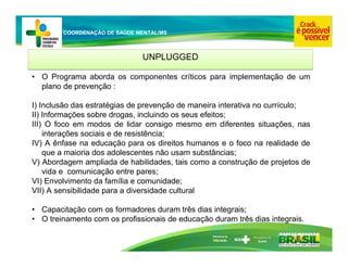 Ministério da
Educação
COORDENAÇÃO DE SAÚDE MENTAL/MS
UNPLUGGED
UNPLUGGED
• O Programa aborda os componentes críticos para implementação de um
plano de prevenção :
I) Inclusão das estratégias de prevenção de maneira interativa no currículo;
II) Informações sobre drogas, incluindo os seus efeitos;
III) O foco em modos de lidar consigo mesmo em diferentes situações, nas
interações sociais e de resistência;
IV) A ênfase na educação para os direitos humanos e o foco na realidade de
que a maioria dos adolescentes não usam substâncias;
V) Abordagem ampliada de habilidades, tais como a construção de projetos de
vida e comunicação entre pares;
VI) Envolvimento da família e comunidade;
VII) A sensibilidade para a diversidade cultural
• Capacitação com os formadores duram três dias integrais;
• O treinamento com os profissionais de educação duram três dias integrais.
 