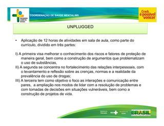 Ministério da
Educação
COORDENAÇÃO DE SAÚDE MENTAL/MS
UNPLUGGED
UNPLUGGED
• Aplicação de 12 horas de atividades em sala de aula, como parte do
currículo, dividido em três partes:
I) A primeira visa melhorar o conhecimento dos riscos e fatores de proteção de
maneira geral, bem como a construção de argumentos que problematizam
o uso de substâncias,
II) A segunda se concentra no fortalecimento das relações interpessoais, com
o levantamento e reflexão sobre as crenças, normas e a realidade da
prevalência do uso de drogas;
III) A terceira tem como objetivo o foco as interações e comunicação entre
pares, a ampliação nos modos de lidar com a resolução de problemas e
com tomadas de decisões em situações vulneráveis, bem como a
construção de projetos de vida.
 