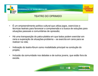 Ministério da
Educação
COORDENAÇÃO DE SAÚDE MENTAL/MS
TEATRO DO OPRIMIDO
TEATRO DO OPRIMIDO
• É um empreendimento político cultural que utiliza jogos, exercícios e
técnicas teatrais para favorecer a compreensão e a busca de soluções para
situações pessoais e comunitárias de opressão;
• Há uma transposição do palco-platéia em que todos podem exercitar em
cena a superação de situações-problema – se exercita em cena para se
realizar na vida;
• Indicação do teatro-fórum como modalidade principal na condução do
projeto;
• Inclusão da comunidade nos debates e de outros jovens, que estão fora da
escola.
 
