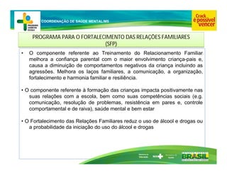 Ministério da
Educação
COORDENAÇÃO DE SAÚDE MENTAL/MS
PROGRAMA PARA O FORTALECIMENTO DAS RELAÇÕES FAMILIARES
(SFP)
PROGRAMA PARA O FORTALECIMENTO DAS RELAÇÕES FAMILIARES
(SFP)
• O componente referente ao Treinamento do Relacionamento Familiar
melhora a confiança parental com o maior envolvimento criança-pais e,
causa a diminuição de comportamentos negativos da criança incluindo as
agressões. Melhora os laços familiares, a comunicação, a organização,
fortalecimento e harmonia familiar e resiliência.
• O componente referente à formação das crianças impacta positivamente nas
suas relações com a escola, bem como suas competências sociais (e.g.
comunicação, resolução de problemas, resistência em pares e, controle
comportamental e de raiva), saúde mental e bem estar
• O Fortalecimento das Relações Familiares reduz o uso de álcool e drogas ou
a probabilidade da iniciação do uso do álcool e drogas
 