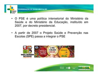 • O PSE é uma política intersetorial do Ministério da
Saúde e do Ministério da Educação, instituído em
2007, por decreto presidencial.
• A partir de 2007 o Projeto Saúde e Prevenção nas
Escolas (SPE) passa a integrar o PSE
Ministério da
Educação
COORDENAÇÃO DE SAÚDE MENTAL/MS
 