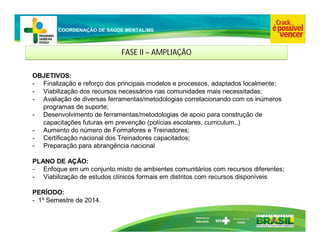 Ministério da
Educação
COORDENAÇÃO DE SAÚDE MENTAL/MS
FASE II – AMPLIAÇÃO
FASE II – AMPLIAÇÃO
OBJETIVOS:
- Finalização e reforço dos principais modelos e processos, adaptados localmente;
- Viabilização dos recursos necessários nas comunidades mais necessitadas;
- Avaliação de diversas ferramentas/metodologias correlacionando com os inúmeros
programas de suporte;
- Desenvolvimento de ferramentas/metodologias de apoio para construção de
capacitações futuras em prevenção (polícias escolares, curriculum..)
- Aumento do número de Formafores e Treinadores;
- Certificação nacional dos Treinadores capacitados;
- Preparação para abrangência nacional
PLANO DE AÇÃO:
- Enfoque em um conjunto misto de ambientes comunitários com recursos diferentes;
- Viabilização de estudos clínicos formais em distritos com recursos disponíveis
PERÍODO:
- 1º Semestre de 2014.
 