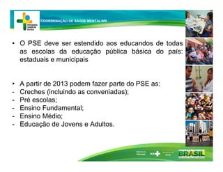 • O PSE deve ser estendido aos educandos de todas
as escolas da educação pública básica do país:
estaduais e municipais
• A partir de 2013 podem fazer parte do PSE as:
- Creches (incluindo as conveniadas);
- Pré escolas;
- Ensino Fundamental;
- Ensino Médio;
- Educação de Jovens e Adultos.
Ministério da
Educação
COORDENAÇÃO DE SAÚDE MENTAL/MS
 