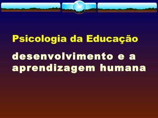 Psicologia da Educação
desenvolvimento e a
aprendizagem humana
 