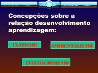 INATISMO
Concepções sobre a
relação desenvolvimento
aprendizagem:
AMBIENTALISMO
INTERACIONISMO
 