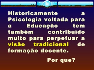 Historicamente a
Psicologia voltada para
a Educação tem
também contribuído
muito para perpetuar a
visão tradicional de
formação docente.
Por que?
 