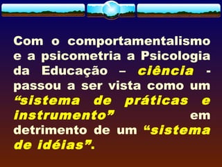 Com o comportamentalismo
e a psicometria a Psicologia
da Educação – ciência -
passou a ser vista como um
“sistema de práticas e
instrumento” em
detrimento de um “sistema
de idéias”.
 