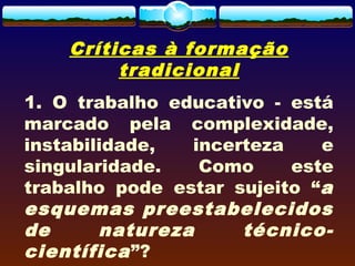 Críticas à formação
tradicional
1. O trabalho educativo - está
marcado pela complexidade,
instabilidade, incerteza e
singularidade. Como este
trabalho pode estar sujeito “a
esquemas preestabelecidos
de natureza técnico-
científica”?
 