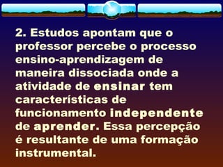 2. Estudos apontam que o
professor percebe o processo
ensino-aprendizagem de
maneira dissociada onde a
atividade de ensinar tem
características de
funcionamento independente
de aprender. Essa percepção
é resultante de uma formação
instrumental.
 