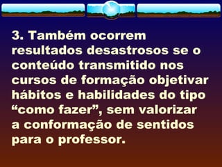 3. Também ocorrem
resultados desastrosos se o
conteúdo transmitido nos
cursos de formação objetivar
hábitos e habilidades do tipo
“como fazer”, sem valorizar
a conformação de sentidos
para o professor.
 