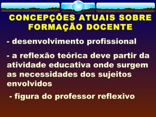 CONCEPÇÕES ATUAIS SOBRE
FORMAÇÃO DOCENTE
- desenvolvimento profissional
- a reflexão teórica deve partir da
atividade educativa onde surgem
as necessidades dos sujeitos
envolvidos
 - figura do professor reflexivo
 