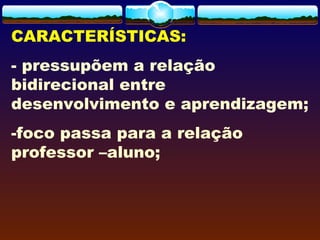 CARACTERÍSTICAS:
- pressupõem a relação
bidirecional entre
desenvolvimento e aprendizagem;
-foco passa para a relação
professor –aluno;
 
