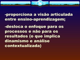 -proporciona a visão articulada
entre ensino-aprendizagem;
-desloca o enfoque para os
processos e não para os
resultados (o que implica
dinamismo e análise
contextualizada)
 