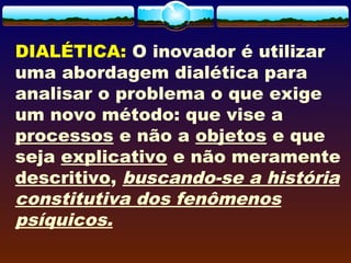 DIALÉTICA: O inovador é utilizar
uma abordagem dialética para
analisar o problema o que exige
um novo método: que vise a
processos e não a objetos e que
seja explicativo e não meramente
descritivo, buscando-se a história
constitutiva dos fenômenos
psíquicos. 
 