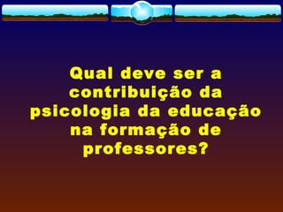 Qual deve ser a
contribuição da
psicologia da educação
na formação de
professores?
 