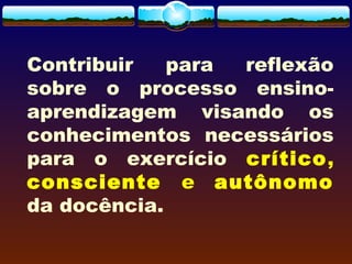 Contribuir para reflexão
sobre o processo ensino-
aprendizagem visando os
conhecimentos necessários
para o exercício crítico,
consciente e autônomo
da docência.
 