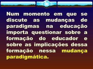 Num momento em que se
discute as mudanças de
paradigmas na educação
importa questionar sobre a
formação do educador e
sobre as implicações dessa
formação nessa mudança
paradigmática.
 