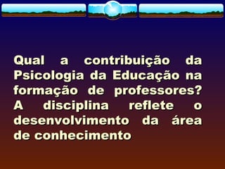 Qual a contribuição daQual a contribuição da
Psicologia da Educação naPsicologia da Educação na
formação de professores?formação de professores?
A disciplina reflete oA disciplina reflete o
desenvolvimento da áreadesenvolvimento da área
de conhecimentode conhecimento
 