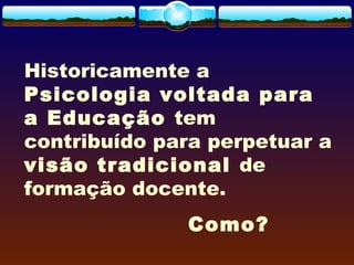 Historicamente a
Psicologia voltada para
a Educação tem
contribuído para perpetuar a
visão tradicional de
formação docente.
Como?
 