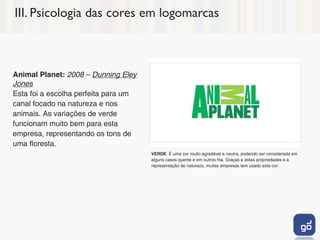 III. Psicologia das cores em logomarcas



Animal Planet: 2008 – Dunning Eley
Jones
Esta foi a escolha perfeita para um
canal focado na natureza e nos
animais. As variações de verde
funcionam muito bem para esta
empresa, representando os tons de
uma floresta.
                                      VERDE É uma cor muito agradável e neutra, podendo ser considerada em
                                      alguns casos quente e em outros fria. Graças a estas propriedades e a
                                      representação de natureza, muitas empresas tem usado esta cor.
 