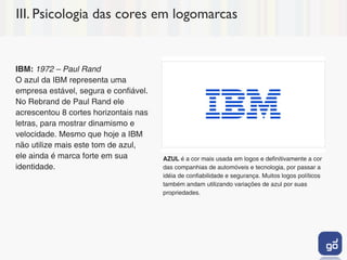III. Psicologia das cores em logomarcas


IBM: 1972 – Paul Rand
O azul da IBM representa uma
empresa estável, segura e confiável.
No Rebrand de Paul Rand ele
acrescentou 8 cortes horizontais nas
letras, para mostrar dinamismo e
velocidade. Mesmo que hoje a IBM
não utilize mais este tom de azul,
ele ainda é marca forte em sua         AZUL é a cor mais usada em logos e definitivamente a cor
identidade.                            das companhias de automóveis e tecnologia, por passar a
                                       idéia de confiabilidade e segurança. Muitos logos políticos
                                       também andam utilizando variações de azul por suas
                                       propriedades.
 