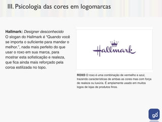 III. Psicologia das cores em logomarcas


Hallmark: Designer desconhecido
O slogan do Hallmark é “Quando você
se importa o suficiente para mandar o
melhor.”, nada mais perfeito do que
usar o roxo em sua marca, para
mostrar esta sofisticação e realeza,
que fica ainda mais reforçado pela
coroa estilizada no topo.
                                        ROXO O roxo é uma combinação de vermelho e azul,
                                        trazendo características de ambas as cores mas com força
                                        de realeza ou luxúria. É amplamente usado em muitos
                                        logos de lojas de produtos finos.
 