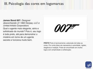 III. Psicologia das cores em logomarcas



James Bond 007: Designer
desconhecido (© 1962 Danjaq, LLC e
United Artists Corporation)
Qual o agente mais elegante, sério e
sofisticado do mundo? Pois é, seu logo
é todo preto, até para demonstrar o
mistério em torno de um agente
secreto e funciona muito bem.
                                         PRETO Preto é tecnicamente a absorção de todas as
                                         cores. Por conta disso ele representa a autoridade, rigidez,
                                         elegância e tradição. Pode ser encontrado em muitos
                                         logos com simplicidade e sofisticação.
 