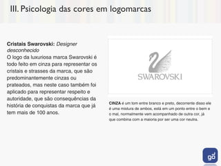 III. Psicologia das cores em logomarcas


Cristais Swarovski: Designer
desconhecido
O logo da luxuriosa marca Swarovski é
todo feito em cinza para representar os
cristais e strasses da marca, que são
predominantemente cinzas ou
prateados, mas neste caso também foi
aplicado para representar respeito e
autoridade, que são consequências da
                                          CINZA é um tom entre branco e preto, decorrente disso ele
história de conquistas da marca que já    é uma mistura de ambos, está em um ponto entre o bem e
tem mais de 100 anos.                     o mal, normalmente vem acompanhado de outra cor, já
                                          que combina com a maioria por ser uma cor neutra.
 