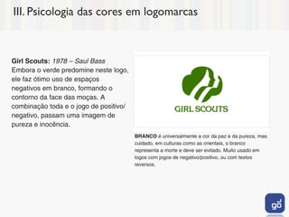 III. Psicologia das cores em logomarcas



Girl Scouts: 1978 – Saul Bass
Embora o verde predomine neste logo,
ele faz ótimo uso de espaços
negativos em branco, formando o
contorno da face das moças. A
combinação toda e o jogo de positivo/
negativo, passam uma imagem de
pureza e inocência.
                                        BRANCO é universalmente a cor da paz e da pureza, mas
                                        cuidado, em culturas como as orientais, o branco
                                        representa a morte e deve ser evitado. Muito usado em
                                        logos com jogos de negativo/positivo, ou com textos
                                        reversos.
 