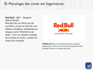 III. Psicologia das cores em logomarcas


Red Bull: 1987 – Designer
desconhecido
Red Bull fez um ótimo uso do
vermelho, já que se trata de uma
bebida energética, embasada por
slogans como “Red Bull te dá
asas!”. Com um detalhe análogo
de amarelo ao fundo, a paleta de
cores fica completa.
                                   VERMELHO Esta cor normalmente afeta a pressão
                                   sanguínea e a fome, por isso é muito usada para incitar
                                   emoções fortes ou a vontade de comer.
 