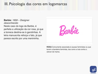 III. Psicologia das cores em logomarcas


Barbie: 1959 – Designer
desconhecido
Neste caso do logo da Barbie, é
perfeita a utilização da cor rosa, já que
a boneca destina-se à garotinhas. A
letra manuscrita reforça o fato, já que
parece escrito por uma menininha.


                                            ROSA Comumente associada à causas feministas ou que
                                            levem a bandeira feminista, tais como a luta contra o
                                            câncer de mama.
 