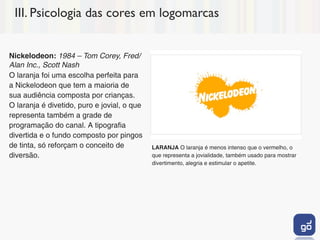 III. Psicologia das cores em logomarcas


Nickelodeon: 1984 – Tom Corey, Fred/
Alan Inc., Scott Nash
O laranja foi uma escolha perfeita para
a Nickelodeon que tem a maioria de
sua audiência composta por crianças.
O laranja é divetido, puro e jovial, o que
representa também a grade de
programação do canal. A tipografia
divertida e o fundo composto por pingos
de tinta, só reforçam o conceito de          LARANJA O laranja é menos intenso que o vermelho, o
diversão.                                    que representa a jovialidade, também usado para mostrar
                                             divertimento, alegria e estimular o apetite.
 
