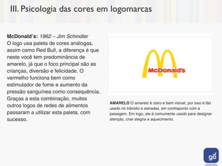 III. Psicologia das cores em logomarcas

McDonaldʼs: 1962 – Jim Schindler
O logo usa paleta de cores análogas,
assim como Red Bull, a diferença é que
neste você tem predominância de
amarelo, já que o foco principal são as
crianças, diversão e felicidade. O
vermelho funciona bem como
estimulador de fome e aumento da
pressão sanguínea como consequência.
Graças a esta combinação, muitos
                                          AMARELO O amarelo é claro e bem visível, por isso é tão
outros logos de redes de alimentos        usado no trânsito e estradas, em contraponto com a
passaram a utilizar esta paleta, com      paisagem. Em logo, ele é comumente usado para designar
sucesso.                                  atenção, criar alegria e aquecimento.
 