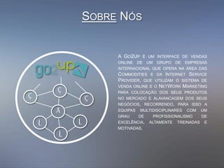SOBRE NÓS
A GO2UP É UM INTERFACE DE VENDAS
ONLINE DE UM GRUPO DE EMPRESAS
INTERNACIONAL QUE OPERA NA ÁREA DAS
COMMODITIES E DA INTERNET SERVICE
PROVIDER, QUE UTILIZAM O SISTEMA DE
VENDA ONLINE E O NETWORK MARKETING
PARA COLOCAÇÃO DOS SEUS PRODUTOS
NO MERCADO E ALAVANCAGEM DOS SEUS
NEGÓCIOS, RECORRENDO, PARA ISSO A
EQUIPAS MULTIDISCIPLINARES COM UM
GRAU DE PROFISSIONALISMO DE
EXCELÊNCIA, ALTAMENTE TREINADAS E
MOTIVADAS.
L
Å
Ç
L
L
Ç Ç
 
