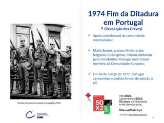 1974 Fim da Ditadura
em Portugal
(Revolução dos Cravos)
✓ Apoio considerável da comunidade
internacional;
✓ Mário Soares, o novo Ministro dos
Negócios Estrangeiros, iniciou contactos
para transformar Portugal num futuro
membro da Comunidade Europeia;
✓ Em 28 de março de 1977, Portugal
apresentou o pedido formal de adesão à
UE.
Divisão de Documentação Fotográfica/IPM
Ilustrações: https://50anos25abril.pt
16
 