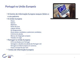 Portugal na União Europeia
• O Centro de Informação Europeia Jacques Delors e
o seu patrono
• A União Europeia
Países
Valores
Objetivos
Países do Euro
Línguas oficiais
Os alargamentos
Atuais países candidatos e potenciais candidatos
Critérios de adesão
Marcos da integração europeia
Tratados em vigor
• Portugal na União Europeia
O fim da ditadura em Portugal
Vantagens e desafios da adesão de Portugal à UE
Portugal na União Europeia em números
O que a Europa faz por mim
• Fontes de Informação Europeia
2
 