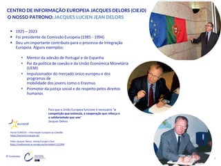 © Conteúdos:
3
CENTRO DE INFORMAÇÃO EUROPEIA JACQUES DELORS (CIEJD)
▪ 1925 – 2023
▪ Foi presidente da Comissão Europeia (1985 - 1994)
▪ Deu um importante contributo para o processo de Integração
Europeia. Alguns exemplos:
• Mentor da adesão de Portugal e de Espanha
• Pai da política de coesão e da União Económica Monetária
(UEM)
• Impulsionador do mercado único europeu e dos
programas de
mobilidade dos jovens como o Erasmus
• Promotor da justiça social e do respeito pelos direitos
humanos
O NOSSO PATRONO: JACQUES LUCIEN JEAN DELORS
Portal EUROCID – Informação Europeia ao Cidadão
https://eurocid.mne.gov.pt/
Portal EUROCID – Informação Europeia ao Cidadão
https://eurocid.mne.gov.pt/
Início
Para que a União Europeia funcione é necessário “a
competição que estimula, a cooperação que reforça e
a solidariedade que une”
Jacques Delors
Vídeo Jacques Delors, Giving Europe a Soul
https://audiovisual.ec.europa.eu/en/video/I-252399
 