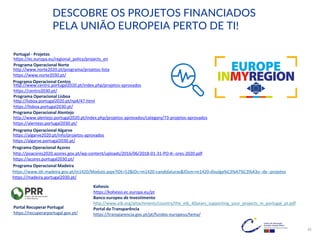 http://www.centro.portugal2020.pt/index.php/projetos-aprovados
https://centro2030.pt/
https://ec.europa.eu/regional_policy/projects_en
DESCOBRE OS PROJETOS FINANCIADOS
PELA UNIÃO EUROPEIA PERTO DE TI!
Portugal - Projetos
Programa Operacional Centro
Programa Operacional Norte
http://www.norte2020.pt/programa/projetos-lista
https://www.norte2030.pt/
Programa Operacional Lisboa
Programa Operacional Alentejo
Programa Operacional Algarve
Programa Operacional Açores
Programa Operacional Madeira
http://lisboa.portugal2020.pt/np4/47.html
https://lisboa.portugal2030.pt/
http://www.alentejo.portugal2020.pt/index.php/projetos-aprovados/category/73-projetos-aprovados
https://alentejo.portugal2030.pt/
https://algarve2020.pt/info/projetos-aprovados
https://algarve.portugal2030.pt/
http://poacores2020.azores.gov.pt/wp-content/uploads/2016/06/2018-01-31-PO-A--ores-2020.pdf
https://acores.portugal2030.pt/
https://www.idr.madeira.gov.pt/m1420/Modulo.aspx?IDt=52&IDc=m1420-candidaturas&IDsm=m1420-divulga%C3%A7%C3%A3o--de--projetos
https://madeira.portugal2030.pt/
Kohesio
https://kohesio.ec.europa.eu/pt
Banco europeu de Investimento
http://www.eib.org/attachments/country/the_eib_40years_supporting_your_projects_in_portugal_pt.pdf
Portal da Transparência
https://transparencia.gov.pt/pt/fundos-europeus/tema/
Portal Recuperar Portugal
https://recuperarportugal.gov.pt/
45
 
