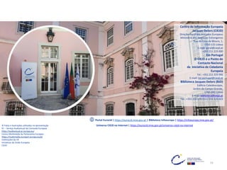 Centro de Informação Europeia
Jacques Delors (CIEJD)
Direção-Geral dos Assuntos Europeus
Ministério dos Negócios Estrangeiros
Rua da Cova da Moura, 1,
1350-115 Lisboa
E-mail: geral@ciejd.pt
+351 211 225 000
Em Portugal
O CIEJD é o Ponto de
Contacto Nacional
da Iniciativa de Cidadania
Europeia
Tel.: +351 211 225 046
E-mail: ice.portugal@ciejd.pt
Biblioteca Jacques Delors (BJD)
Edifício Caleidoscópio,
Jardim do Campo Grande,
1700-090 Lisboa
E-mail: biblioteca@ciejd.pt
Tel.: +351 210 170 113 / 211 225 023
Portal Eurocid | https://eurocid.mne.gov.pt | Biblioteca Infoeuropa | https://infoeuropa.mne.gov.pt/
© Fotos e ilustrações utilizadas na apresentação
EC – Serviço Audiovisual da Comissão Europeia
https://audiovisual.ec.europa.eu/
Centro Multimédia do Parlamento Europeu
https://multimedia.europarl.europa.eu/pt
Instituições da UE
Iniciativas da União Europeia
CIEJD
Universo CIEJD na Internet | https://eurocid.mne.gov.pt/universo-ciejd-na-internet
53
 