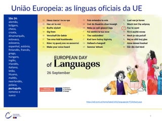 São 24:
alemão,
búlgaro,
checo,
croata,
dinamarquês,
eslovaco,
esloveno,
espanhol, estónio,
finlandês, francês,
grego,
húngaro,
inglês,
irlandês,
italiano,
letão,
lituano,
maltês,
neerlandês,
polaco,
português,
romeno e
sueco
https://edl.ecml.at/Home/tabid/1455/language/pt-PT/Default.aspx
União Europeia: as línguas oficiais da UE
9
 
